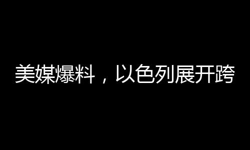 美媒爆料，以色列展開跨國情空襲，鄰國緊急應對