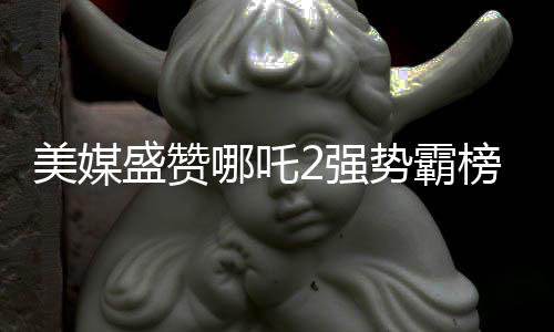 美媒盛贊哪吒2強(qiáng)勢(shì)霸榜，創(chuàng)造罕見文化現(xiàn)象