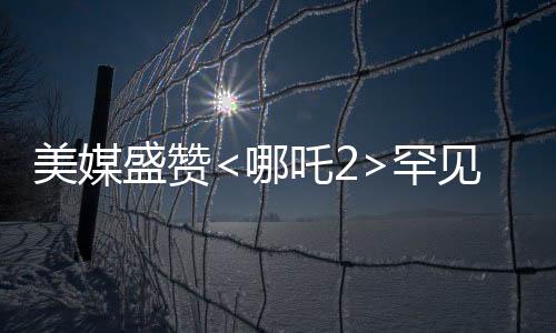 美媒盛贊<哪吒2>罕見霸榜，傳統(tǒng)文化與現(xiàn)代動畫完美融合
