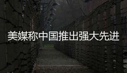 美媒稱中國推出強大先進戰(zhàn)艦，揭示海上力量的最新進展