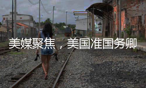 美媒聚焦，美國準國務卿熱議中國情緒高漲之際