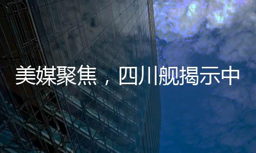 美媒聚焦，四川艦揭示中國(guó)航母雄心壯志