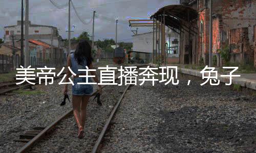 美帝公主直播奔現(xiàn)，兔子卷哭世界