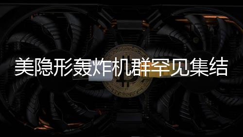 美隱形轟炸機群罕見集結(jié)，展現(xiàn)超強作戰(zhàn)能力