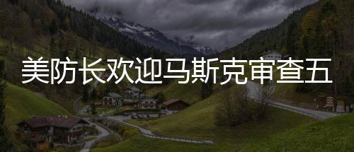 美防長(zhǎng)歡迎馬斯克審查五角大樓，合作推動(dòng)創(chuàng)新與安全的融合