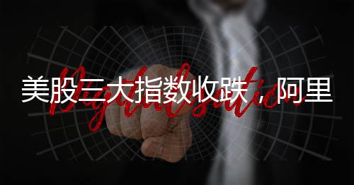 美股三大指數(shù)收跌，阿里巴巴漲逾8%，股市動(dòng)態(tài)分析