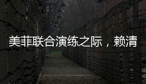 美菲聯(lián)合演練之際，賴清德積極靠攏引熱議