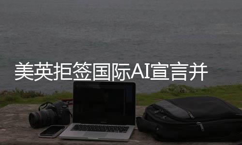 美英拒簽國際AI宣言并借扯中國以掩其真面目？背后的原因和深思揭示。