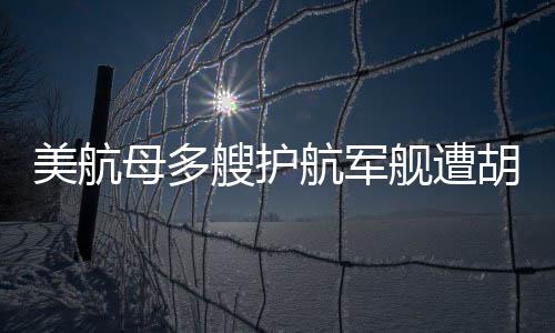 美航母多艘護(hù)航軍艦遭胡塞武裝襲擊事件深度解析