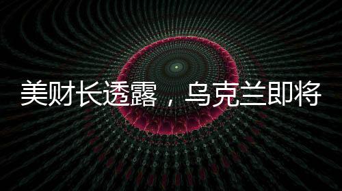 美財(cái)長(zhǎng)透露，烏克蘭即將簽署價(jià)值高達(dá)5000億美元的協(xié)議