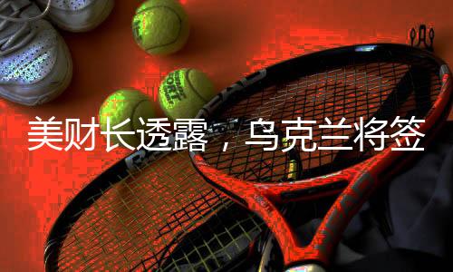 美財長透露，烏克蘭將簽署高達5000億美元的援助協(xié)議