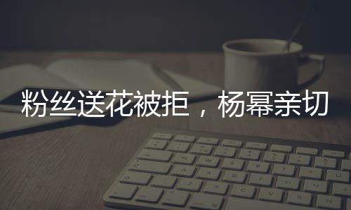 粉絲送花被拒，楊冪親切回應，花給我吧