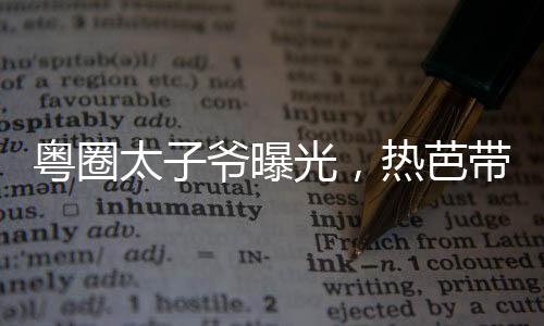 粵圈太子爺曝光，熱芭帶娃跑了！