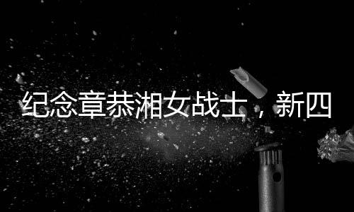 紀(jì)念章恭湘女戰(zhàn)士，新四軍抗戰(zhàn)中的英勇女戰(zhàn)士逝世，享年102歲
