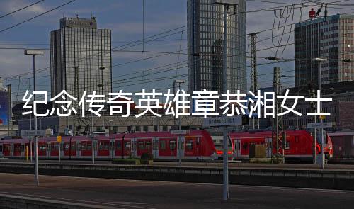 紀(jì)念傳奇英雄章恭湘女士逝世，傳奇般的一生展軍魂不滅光芒