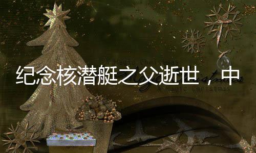 紀念核潛艇之父逝世，中國核潛艇事業(yè)的輝煌歷程與不朽貢獻