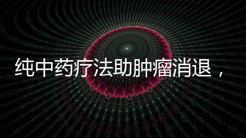 純中藥療法助腫瘤消退，神奇效果令人矚目
