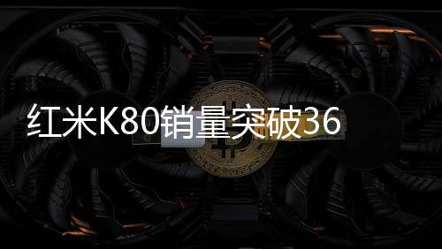 紅米K80銷量突破360萬，市場矚目下的輝煌成就