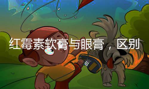 紅霉素軟膏與眼膏，區(qū)別與應(yīng)用解析