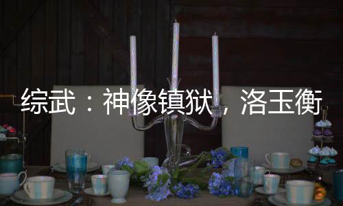 綜武：神像鎮(zhèn)獄，洛玉衡求我雙修