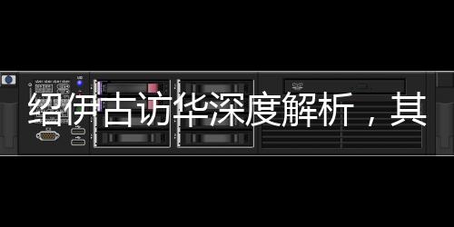 紹伊古訪華深度解析，其主要任務及其內涵影響