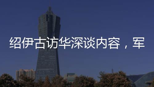 紹伊古訪華深談內(nèi)容，軍事、經(jīng)濟(jì)等多領(lǐng)域合作展望