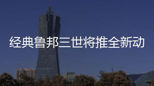 經(jīng)典魯邦三世將推全新動(dòng)畫(huà)電影 預(yù)定2025年上映