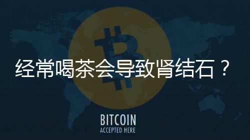 經(jīng)常喝茶會(huì)導(dǎo)致腎結(jié)石？假的！