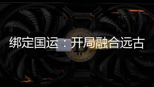 綁定國(guó)運(yùn)：開(kāi)局融合遠(yuǎn)古血脈