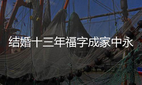 結(jié)婚十三年福字成家中永恒的裝飾，背后蘊(yùn)藏著無限的幸福與期待