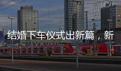 結(jié)婚下車儀式出新篇，新郎出糗直呼重新來