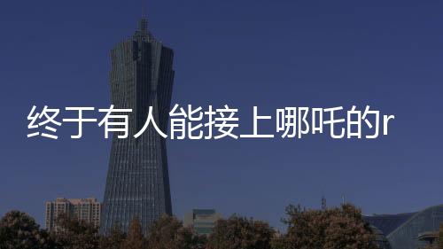 終于有人能接上哪吒的rap了——音樂(lè)新星引領(lǐng)新一代風(fēng)潮