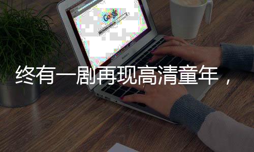 終有一劇再現(xiàn)高清童年，情感共鳴照亮?xí)r代記憶