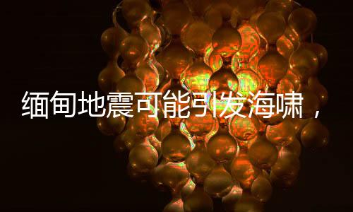 緬甸地震可能引發(fā)海嘯，災(zāi)情監(jiān)測(cè)與應(yīng)急準(zhǔn)備至關(guān)重要