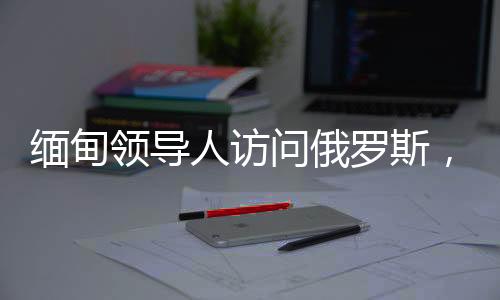 緬甸領(lǐng)導(dǎo)人訪問俄羅斯，深化雙邊關(guān)系與合作的契機(jī)