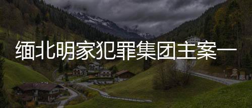 緬北明家犯罪集團主案一審開庭，揭示犯罪集團內(nèi)幕