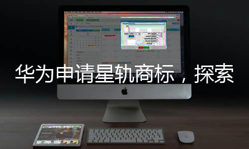 華為申請星軌商標，探索未來科技領域的新征程