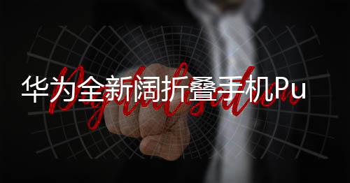 華為全新闊折疊手機Pura X首發(fā)亮相，售價7499元起，高端科技重新定義智能手機體驗
