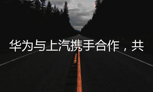 華為與上汽攜手合作，共創(chuàng)智能未來——兩大巨頭聯(lián)手引領(lǐng)產(chǎn)業(yè)變革