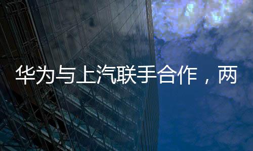 華為與上汽聯(lián)手合作，兩大巨頭共鑄智能出行新篇章