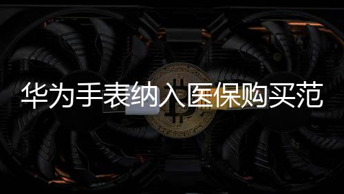 華為手表納入醫(yī)保購(gòu)買(mǎi)范圍，智能穿戴與健康融合創(chuàng)新