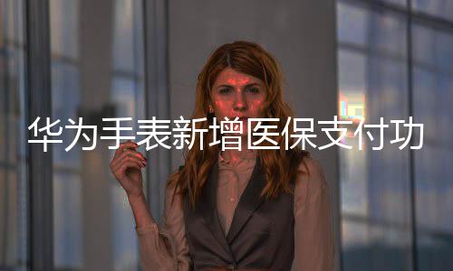 華為手表新增醫(yī)保支付功能，輕松便捷引領(lǐng)智能穿戴新潮流