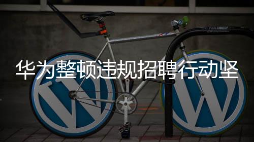 華為整頓違規(guī)招聘行動堅(jiān)決，多人因違規(guī)行為被開除