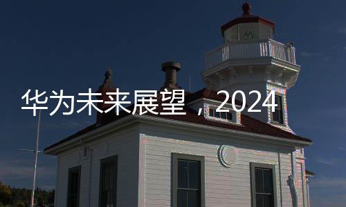 華為未來展望，2024年銷售收入預計超8600億元