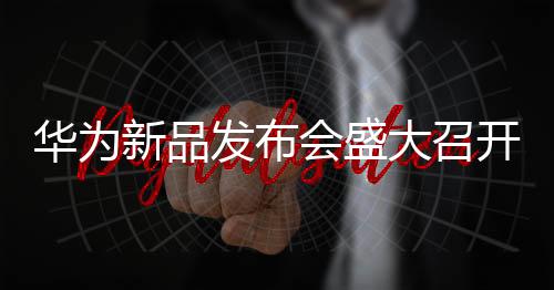 華為新品發(fā)布會(huì)盛大召開，科技盛宴展現(xiàn)未來無限可能