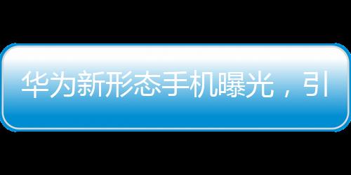 華為新形態(tài)手機(jī)曝光，引領(lǐng)科技前沿的變革者