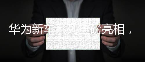 華為新車系列重磅亮相，一天之內(nèi)四款新車型驚艷登場(chǎng)