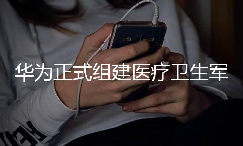 華為正式組建醫(yī)療衛(wèi)生軍團，開啟全新戰(zhàn)略進軍
