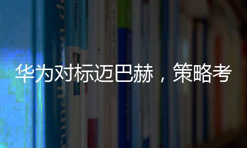 華為對標(biāo)邁巴赫，策略考量與市場展望