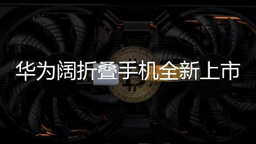 華為闊折疊手機(jī)全新上市，折疊屏帶來的創(chuàng)新體驗，起售價7499元